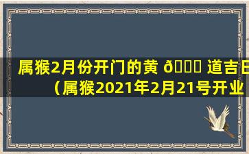 属猴2月份开门的黄 🐝 道吉日（属猴2021年2月21号开业好吗）